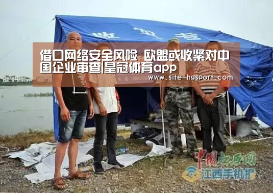 借口网络安全风险 欧盟或收紧对中国企业审查|皇冠体育app(图2) 皇冠体育网址