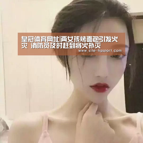 皇冠体育网址|两女孩烤面包引发火灾 消防员及时赶到将火扑灭