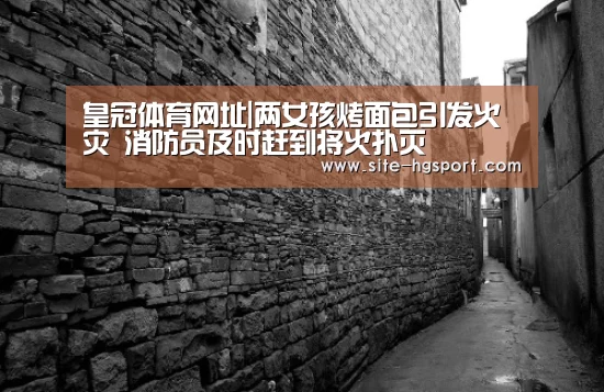皇冠体育网址|两女孩烤面包引发火灾 消防员及时赶到将火扑灭(图3) 皇冠体育下载
