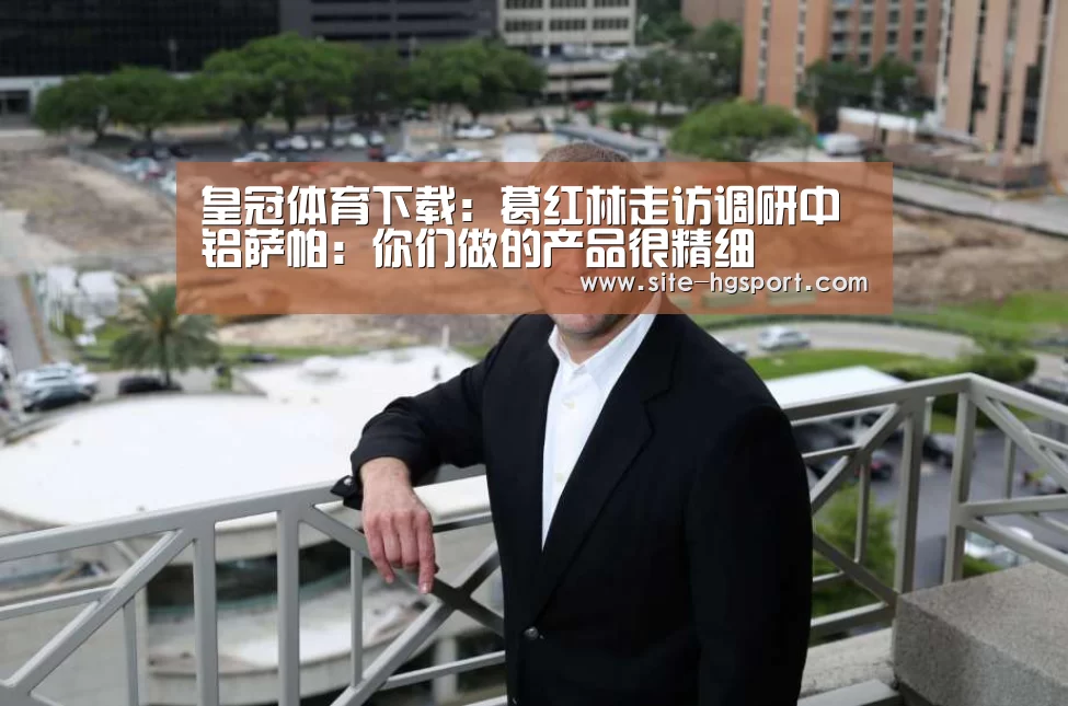 皇冠体育下载:葛红林走访调研中铝萨帕:你们做的产品很精细